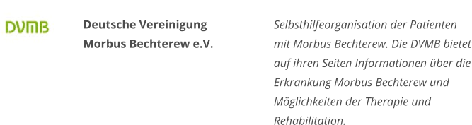 Deutsche Vereinigung Morbus Bechterew e.V. Selbsthilfeorganisation der Patienten mit Morbus Bechterew. Die DVMB bietet auf ihren Seiten Informationen über die Erkrankung Morbus Bechterew und Möglichkeiten der Therapie und Rehabilitation.