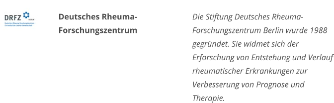 Deutsches RheumaForschungszentrum Die Stiftung Deutsches Rheuma-Forschungszentrum Berlin wurde 1988 gegründet. Sie widmet sich der Erforschung von Entstehung und Verlauf rheumatischer Erkrankungen zur Verbesserung von Prognose und Therapie.