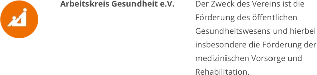 Arbeitskreis Gesundheit e.V. Der Zweck des Vereins ist die Förderung des öffentlichen Gesundheitswesens und hierbei insbesondere die Förderung der medizinischen Vorsorge und Rehabilitation.